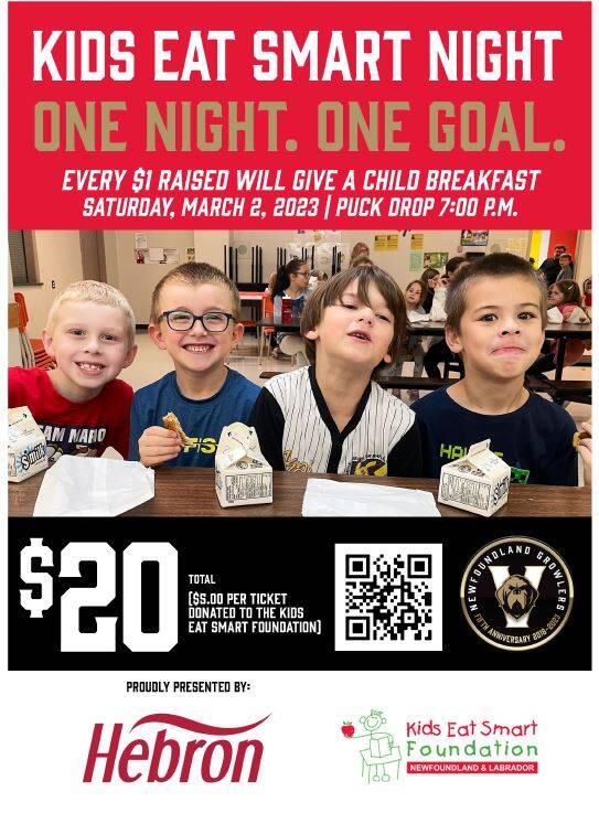 Kids Eat Smart Night, Saturday, March 2nd, a Hockey Night with the NL Growlers, Proudly Presented by Hebron.   We invite you to join us during our fundraising night with the Newfoundland Growlers at the Mary Browns Centre on Saturday, March 2nd,  Please Join Us! Tickets are $20.00 each with $5 from every ticket sold going to Kids Eat Smart.  To support the breakfast clubs, tickets MUST be purchased through our website www.kidseatsmart.ca.   If you are interested or considering a sponsorship opportunity, a financial gift to Kids Eat Smart, or would like more information about our Event Night, please call me directly 709.722.1996 or cell 709.685.4006.