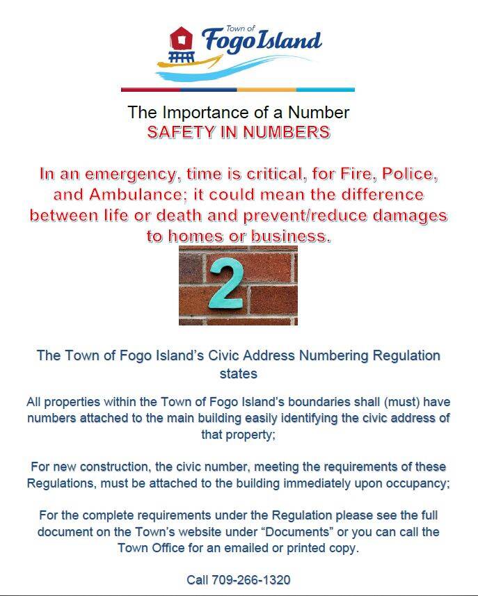 The Importance of a House Number All properties within the Town of Fogo Island’s boundaries shall(must) have numbers attached to the main building easily identifying the civic address of that property. In an emergency, time is critical for Fire, Police and Ambulance. Help them help you when time matters most! There is safety in numbers! Thank you for your cooperation in this matter. The Importance of a House Number All properties within the Town of Fogo Island’s boundaries shall(must) have numbers attached to the main building easily identifying the civic address of that property. In an emergency, time is critical for Fire, Police and Ambulance. Help them help you when time matters most! There is safety in numbers! Thank you for your cooperation in this matter.
