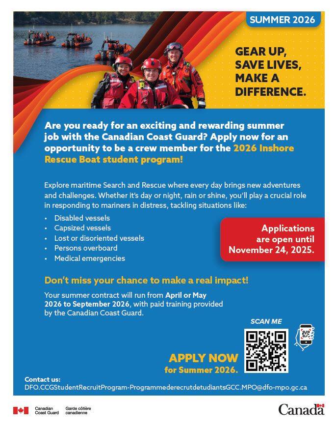 Inshore Rescue Boat (IRB) Program  Canadian Coast Guard     Each summer, the Canadian Coast Guard offers students a unique opportunity to gain hands-on experience while making a real difference. Through the   Inshore Rescue Boat (IRB) Program, students provide on-water search and rescue services and work closely with local partners to help mariners in need.     Applications for Summer 2026 are now open! The deadline to apply is November 24, 2025.     Who were looking for: Were seeking students who hold the following certifications:  Standard First Aid with CPR-C and AED Pleasure Craft Operator Card (or equivalent) Restricted Radio Operator Certificate  Maritime (ROC-M) with VHF DSC endorsement A valid, unrestricted Canadian drivers licence (Note: graduated licences with restrictions are not accepted)    Join a Virtual Info Session Want to learn more? Were hosting online information sessions about the IRB Program:  English session: Wednesday, October 22, 2025 @7:00 EST French session: Wednesday, October 28, 2025 @ 7:00 pm EST    Space is limitedregister early to secure your spot!